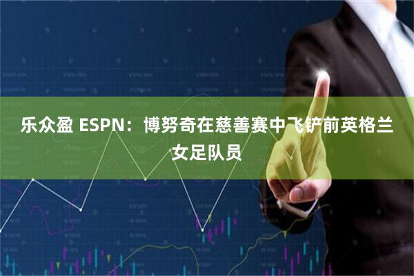 乐众盈 ESPN：博努奇在慈善赛中飞铲前英格兰女足队员