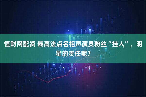 恒财网配资 最高法点名相声演员粉丝“挂人”，明星的责任呢？