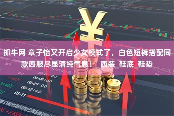 抓牛网 章子怡又开启少女模式了，白色短裤搭配同款西服尽显清纯气息！_西装_鞋底_鞋垫