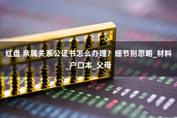 红盘 亲属关系公证书怎么办理？细节别忽略_材料_户口本_父母