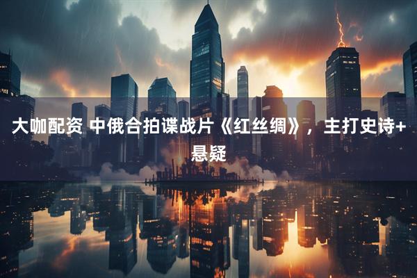 大咖配资 中俄合拍谍战片《红丝绸》，主打史诗+悬疑