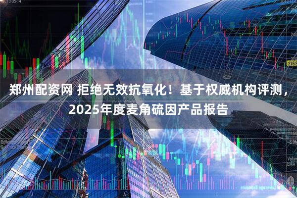 郑州配资网 拒绝无效抗氧化！基于权威机构评测，2025年度麦角硫因产品报告