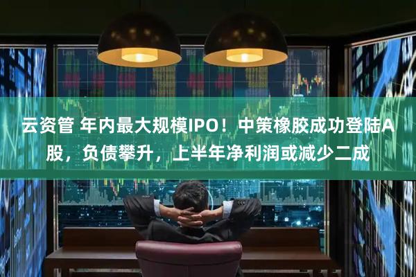 云资管 年内最大规模IPO！中策橡胶成功登陆A股，负债攀升，上半年净利润或减少二成