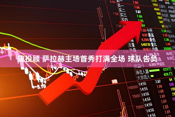 趣投顾 萨拉赫主场首秀打满全场 球队告负