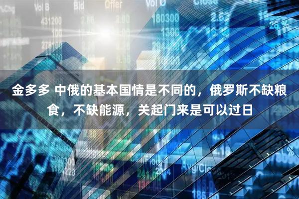 金多多 中俄的基本国情是不同的，俄罗斯不缺粮食，不缺能源，关起门来是可以过日